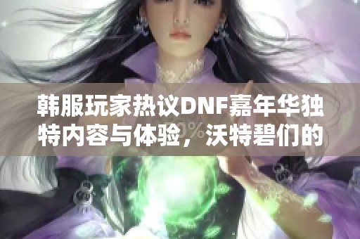 韩服玩家热议DNF嘉年华独特内容与体验，沃特碧们的多元观点汇总