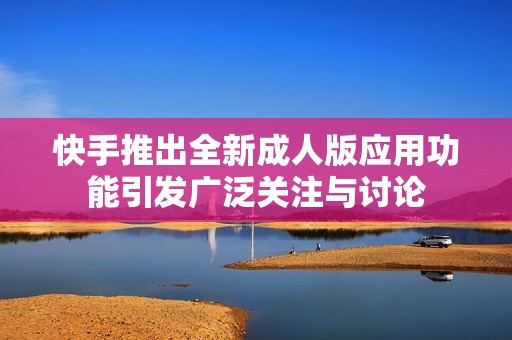 快手推出全新成人版应用功能引发广泛关注与讨论