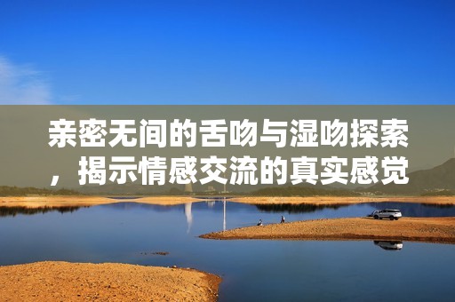 亲密无间的舌吻与湿吻探索，揭示情感交流的真实感觉与秘诀