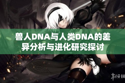 兽人DNA与人类DNA的差异分析与进化研究探讨