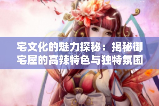 宅文化的魅力探秘：揭秘御宅屋的高辣特色与独特氛围