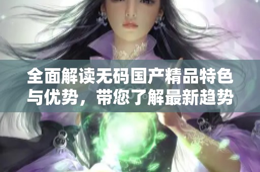 全面解读无码国产精品特色与优势，带您了解最新趋势与动态