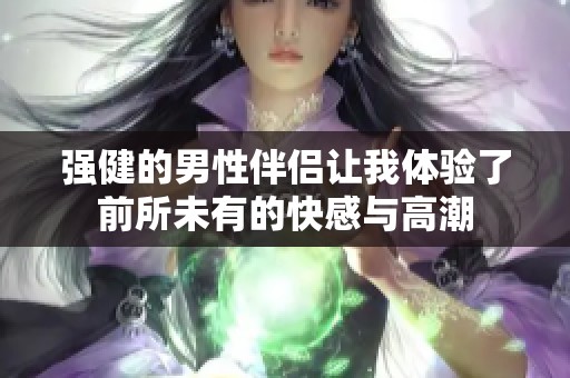 强健的男性伴侣让我体验了前所未有的快感与高潮
