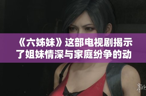 《六姊妹》这部电视剧揭示了姐妹情深与家庭纷争的动人故事精彩再现