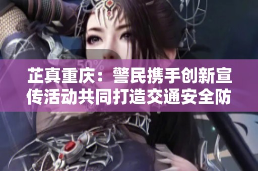 芷真重庆：警民携手创新宣传活动共同打造交通安全防护网
