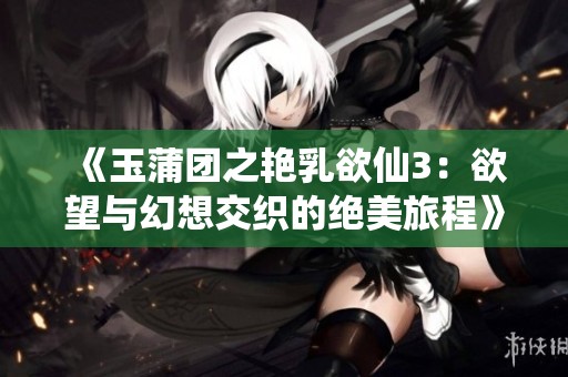 《玉蒲团之艳乳欲仙3：欲望与幻想交织的绝美旅程》