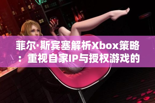 菲尔·斯宾塞解析Xbox策略：重视自家IP与授权游戏的复杂挑战