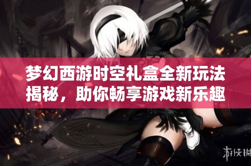 梦幻西游时空礼盒全新玩法揭秘，助你畅享游戏新乐趣