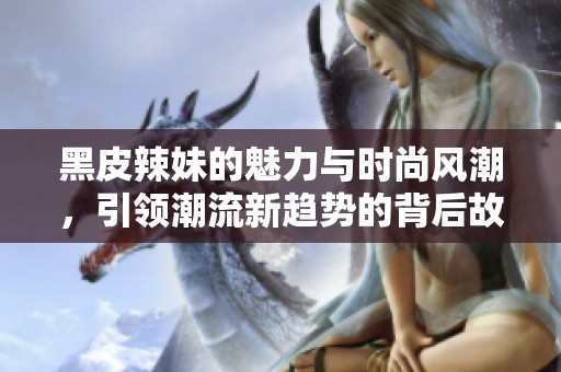 黑皮辣妹的魅力与时尚风潮，引领潮流新趋势的背后故事