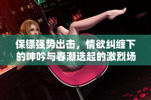 保镖强势出击，情欲纠缠下的呻吟与春潮迭起的激烈场面