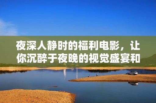 夜深人静时的福利电影，让你沉醉于夜晚的视觉盛宴和心灵之旅