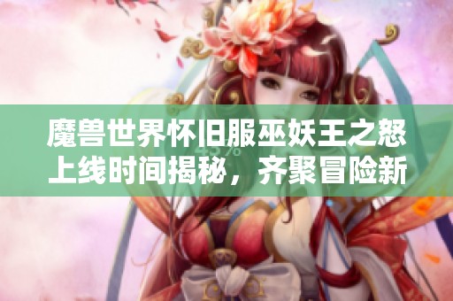 魔兽世界怀旧服巫妖王之怒上线时间揭秘，齐聚冒险新时代！