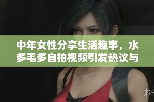 中年女性分享生活趣事，水多毛多自拍视频引发热议与关注