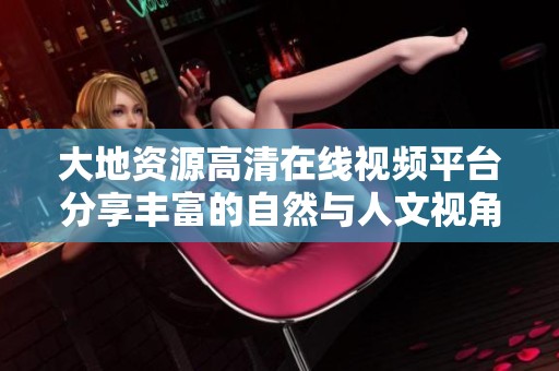 大地资源高清在线视频平台分享丰富的自然与人文视角探索之旅