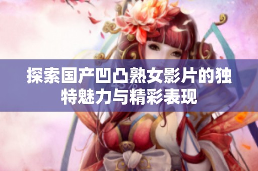 探索国产凹凸熟女影片的独特魅力与精彩表现
