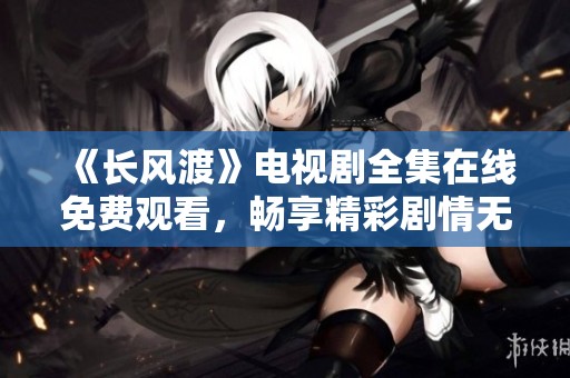 《长风渡》电视剧全集在线免费观看，畅享精彩剧情无限回味