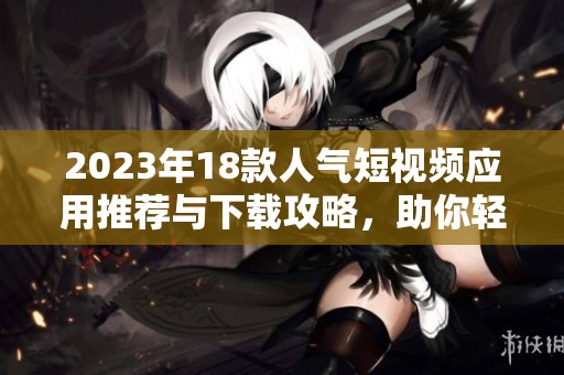 2023年18款人气短视频应用推荐与下载攻略，助你轻松获取精彩内容