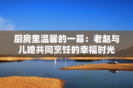 厨房里温馨的一幕：老赵与儿媳共同烹饪的幸福时光