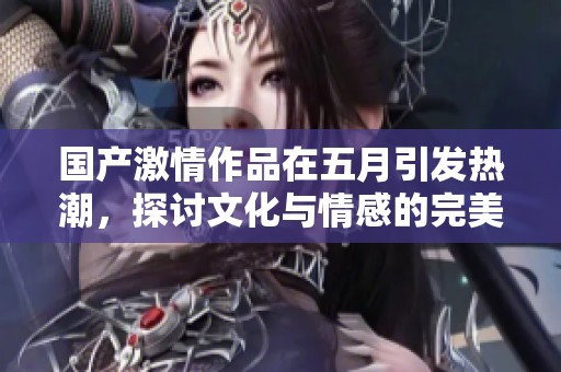 国产激情作品在五月引发热潮，探讨文化与情感的完美结合