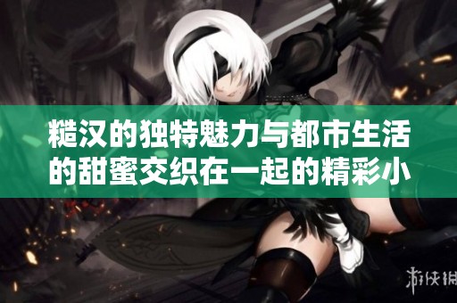 糙汉的独特魅力与都市生活的甜蜜交织在一起的精彩小说