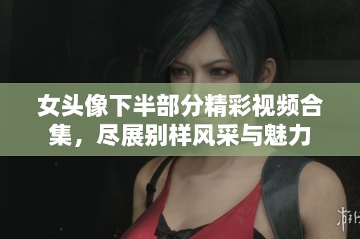 女头像下半部分精彩视频合集，尽展别样风采与魅力