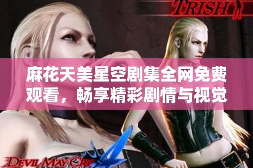 麻花天美星空剧集全网免费观看，畅享精彩剧情与视觉盛宴