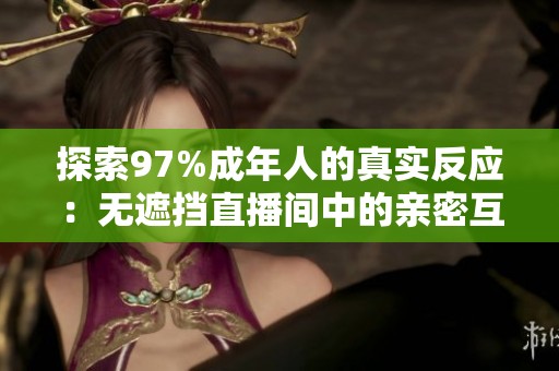 探索97%成年人的真实反应：无遮挡直播间中的亲密互动体验