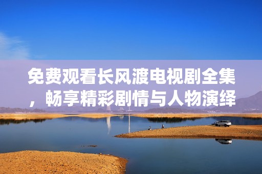 免费观看长风渡电视剧全集，畅享精彩剧情与人物演绎的精彩之旅