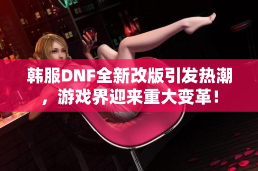 韩服DNF全新改版引发热潮，游戏界迎来重大变革！