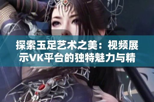 探索玉足艺术之美：视频展示VK平台的独特魅力与精彩瞬间
