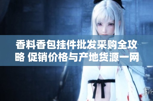 香料香包挂件批发采购全攻略 促销价格与产地货源一网打尽