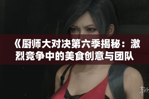 《厨师大对决第六季揭秘：激烈竞争中的美食创意与团队协作》
