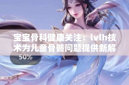 宝宝骨科健康关注：lvlh技术为儿童骨骼问题提供新解决方案