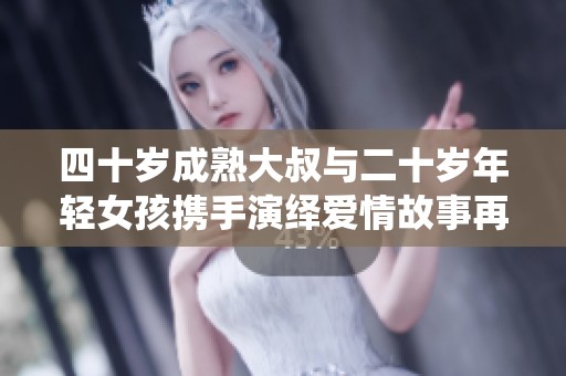 四十岁成熟大叔与二十岁年轻女孩携手演绎爱情故事再续青春篇章