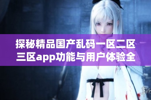 探秘精品国产乱码一区二区三区app功能与用户体验全面解析