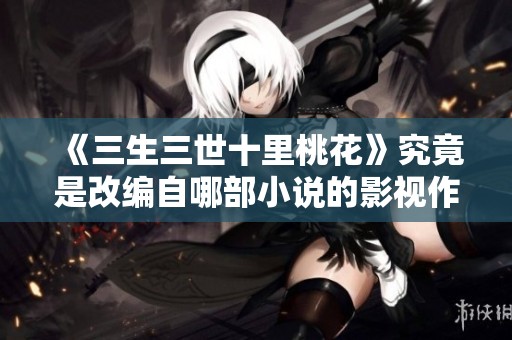 《三生三世十里桃花》究竟是改编自哪部小说的影视作品解析