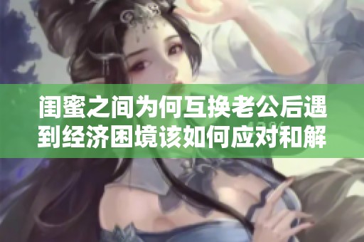 闺蜜之间为何互换老公后遇到经济困境该如何应对和解决呢