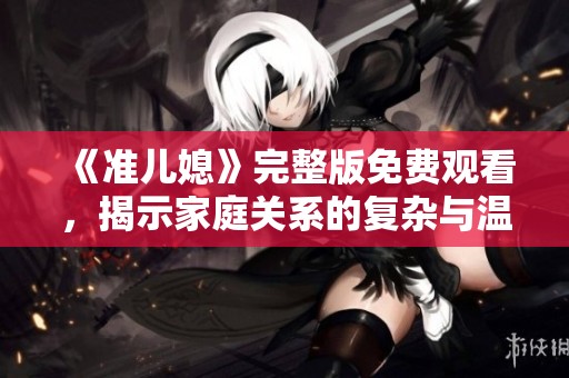 《准儿媳》完整版免费观看，揭示家庭关系的复杂与温情故事