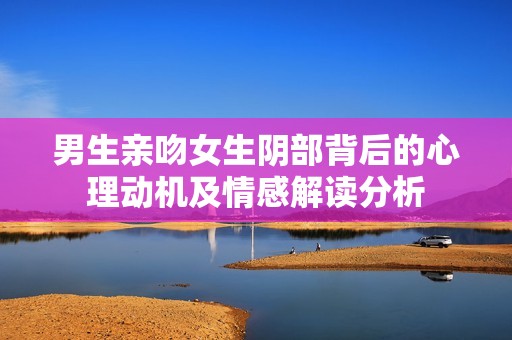男生亲吻女生阴部背后的心理动机及情感解读分析