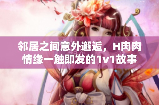 邻居之间意外邂逅，H肉肉情缘一触即发的1v1故事