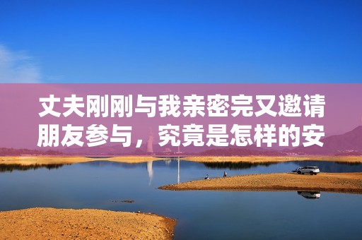 丈夫刚刚与我亲密完又邀请朋友参与，究竟是怎样的安排与心态