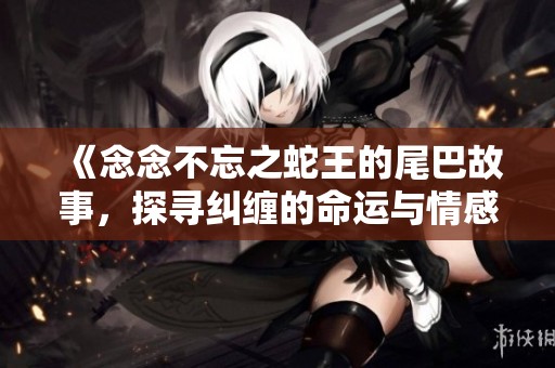 《念念不忘之蛇王的尾巴故事，探寻纠缠的命运与情感》