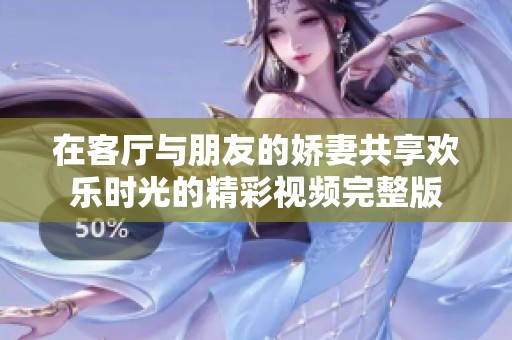 在客厅与朋友的娇妻共享欢乐时光的精彩视频完整版