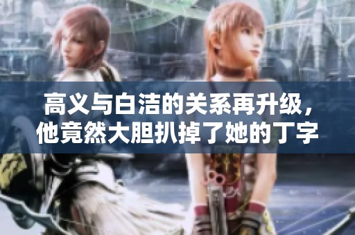 高义与白洁的关系再升级，他竟然大胆扒掉了她的丁字裤引发热议