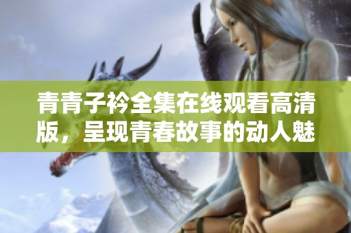 青青子衿全集在线观看高清版，呈现青春故事的动人魅力与情感碰撞