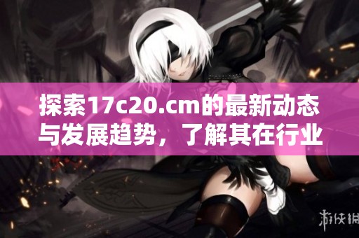 探索17c20.cm的最新动态与发展趋势，了解其在行业中的关键影响力