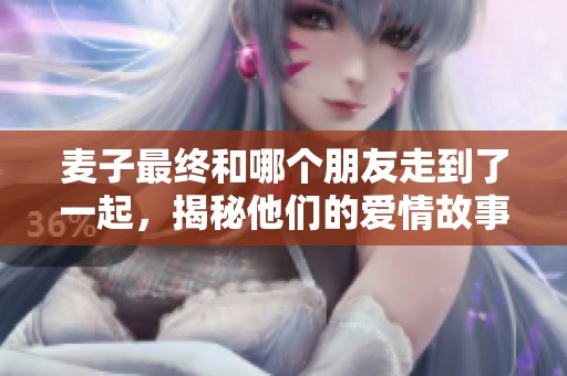 麦子最终和哪个朋友走到了一起，揭秘他们的爱情故事与发展历程