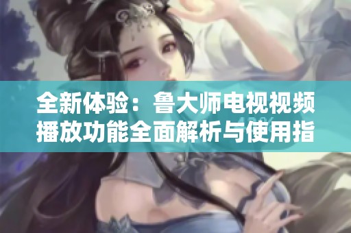 全新体验：鲁大师电视视频播放功能全面解析与使用指南
