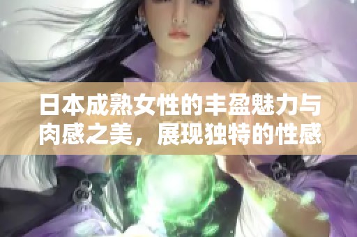 日本成熟女性的丰盈魅力与肉感之美，展现独特的性感风情
