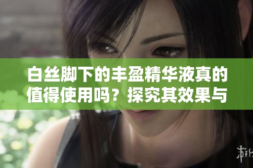 白丝脚下的丰盈精华液真的值得使用吗？探究其效果与真实体验
